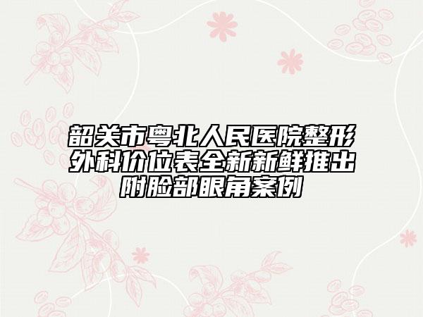 韶關(guān)市粵北人民醫(yī)院整形外科價位表全新新鮮推出附臉部眼角案例