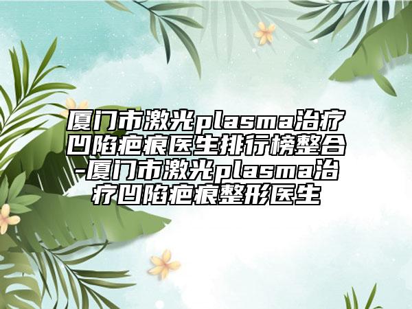 廈門市激光plasma治療凹陷疤痕醫(yī)生排行榜整合-廈門市激光plasma治療凹陷疤痕整形醫(yī)生
