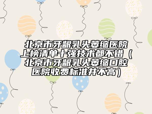 北京市牙齦乳頭萎縮醫(yī)院上榜清單十強技術(shù)都不錯（北京市牙齦乳頭萎縮口腔醫(yī)院收費標準并不高）