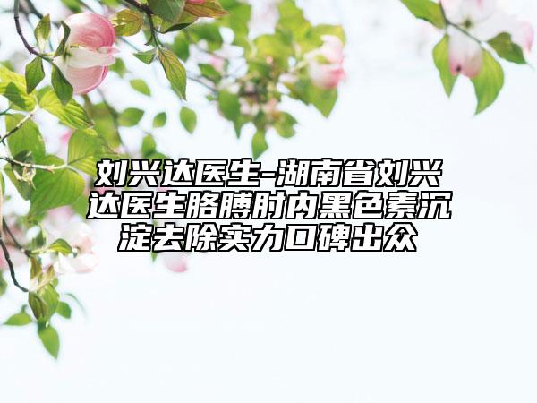 劉興達(dá)醫(yī)生-湖南省劉興達(dá)醫(yī)生胳膊肘內(nèi)黑色素沉淀去除實(shí)力口碑出眾