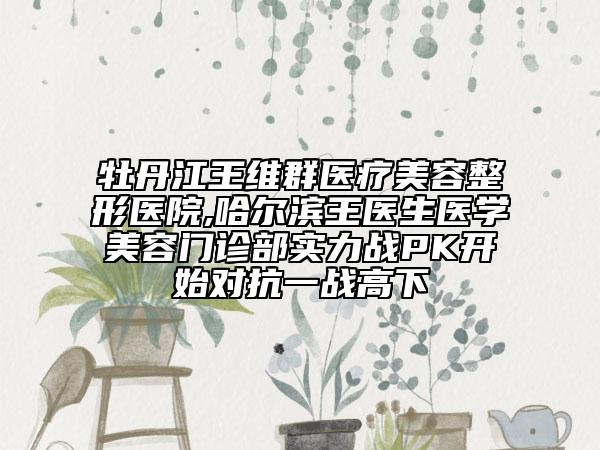 牡丹江王維群醫(yī)療美容整形醫(yī)院,哈爾濱王醫(yī)生醫(yī)學(xué)美容門診部實(shí)力戰(zhàn)PK開始對抗一戰(zhàn)高下