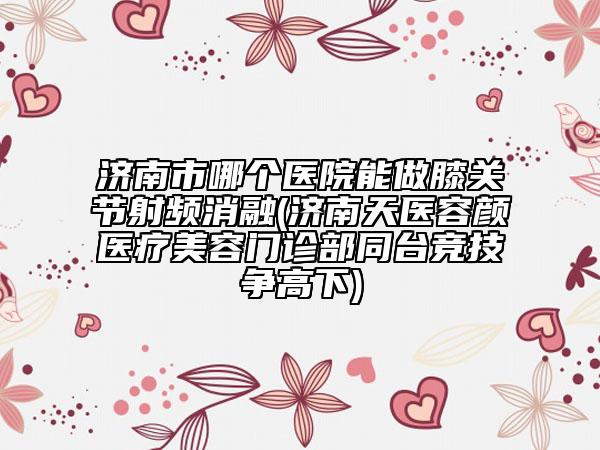 濟南市哪個醫(yī)院能做膝關(guān)節(jié)射頻消融(濟南天醫(yī)容顏醫(yī)療美容門診部同臺競技爭高下)