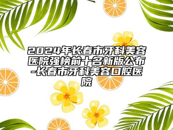 2024年長春市牙科美容醫(yī)院強榜前十名新版公布-長春市牙科美容口腔醫(yī)院
