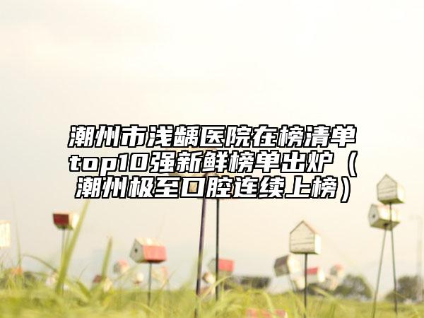 潮州市淺齲醫(yī)院在榜清單top10強新鮮榜單出爐（潮州極至口腔連續(xù)上榜）