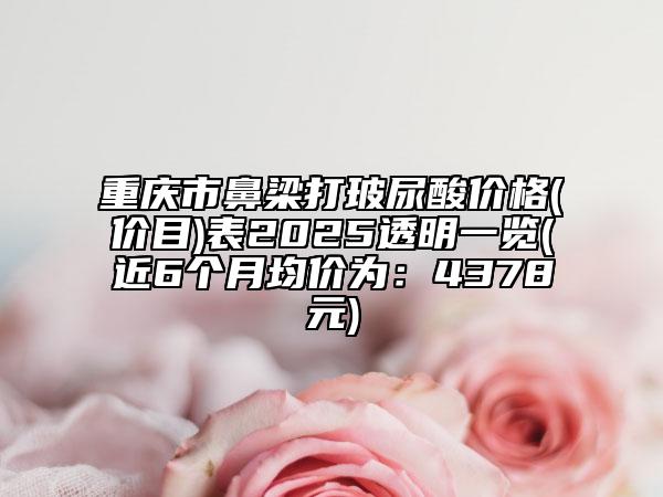 重慶市鼻梁打玻尿酸價格(價目)表2025透明一覽(近6個月均價為：4378元)