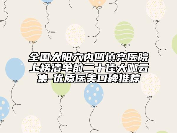 全國太陽穴內(nèi)凹填充醫(yī)院上榜清單前二十佳大咖云集-優(yōu)質(zhì)醫(yī)美口碑推薦