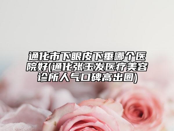 通化市下眼皮下垂哪個醫(yī)院好(通化張玉發(fā)醫(yī)療美容診所人氣口碑高出圈)
