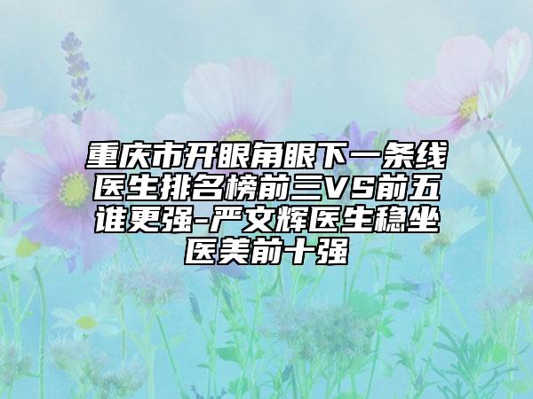 重慶市開眼角眼下一條線醫(yī)生排名榜前三VS前五誰更強(qiáng)-嚴(yán)文輝醫(yī)生穩(wěn)坐醫(yī)美前十強(qiáng)