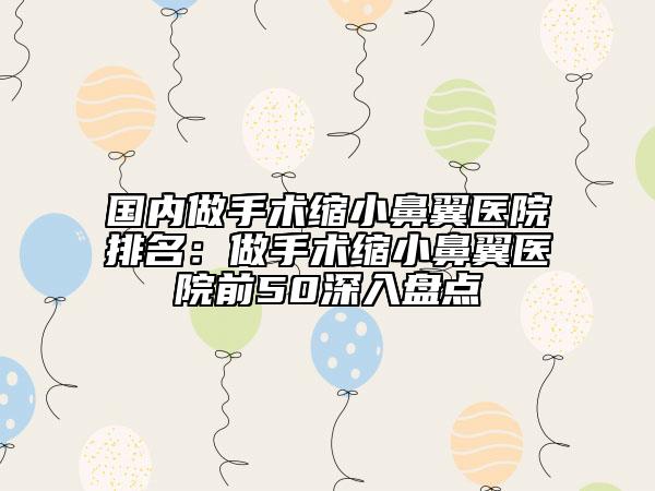 國(guó)內(nèi)做手術(shù)縮小鼻翼醫(yī)院排名：做手術(shù)縮小鼻翼醫(yī)院前50深入盤點(diǎn)