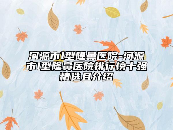 河源市l(wèi)型隆鼻醫(yī)院-河源市l(wèi)型隆鼻醫(yī)院排行榜十強(qiáng)精選且介紹