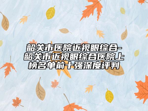 韶關(guān)市醫(yī)院近視眼綜合-韶關(guān)市近視眼綜合醫(yī)院上榜名單前十強(qiáng)深度評判