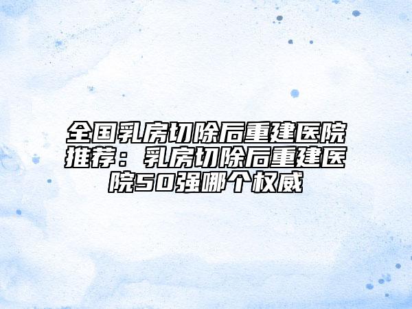 全國乳房切除后重建醫(yī)院推薦：乳房切除后重建醫(yī)院50強(qiáng)哪個(gè)權(quán)威