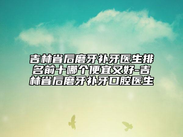 吉林省后磨牙補牙醫(yī)生排名前十哪個便宜又好-吉林省后磨牙補牙口腔醫(yī)生