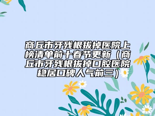 商丘市牙殘根拔掉醫(yī)院上榜清單前十春節(jié)更新（商丘市牙殘根拔掉口腔醫(yī)院穩(wěn)居口碑人氣前三）