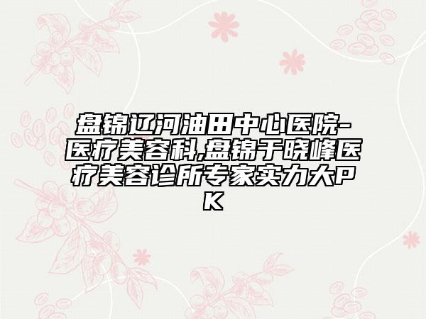 盤錦遼河油田中心醫(yī)院-醫(yī)療美容科,盤錦于曉峰醫(yī)療美容診所專家實力大PK