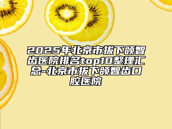 2025年北京市拔下頜智齒醫(yī)院排名top10整理匯總-北京市拔下頜智齒口腔醫(yī)院
