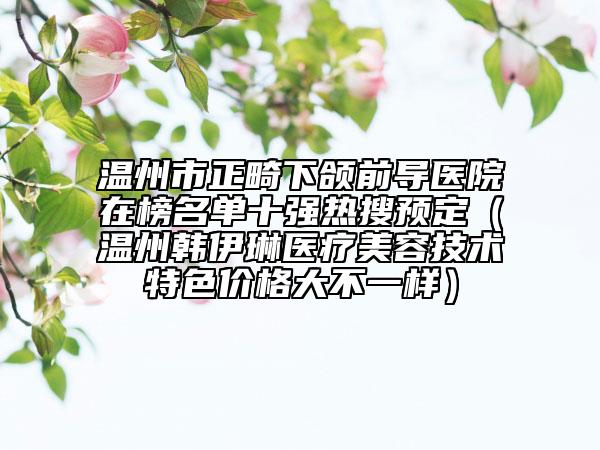 溫州市正畸下頜前導(dǎo)醫(yī)院在榜名單十強(qiáng)熱搜預(yù)定（溫州韓伊琳醫(yī)療美容技術(shù)特色價格大不一樣）