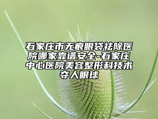 石家莊市無(wú)痕眼袋祛除醫(yī)院哪家靠譜安全-石家莊中心醫(yī)院美容整形科技術(shù)奪人眼球