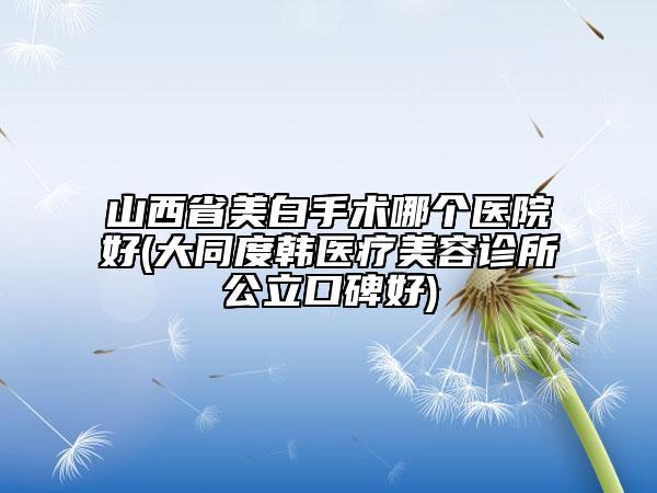 山西省美白手術哪個醫(yī)院好(大同度韓醫(yī)療美容診所公立口碑好)