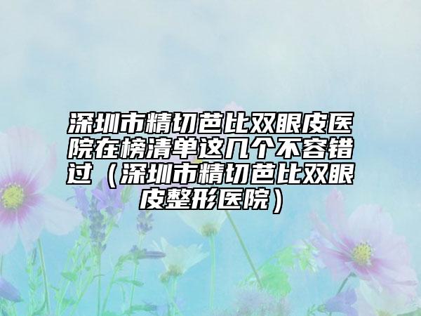 深圳市精切芭比雙眼皮醫(yī)院在榜清單這幾個(gè)不容錯(cuò)過(guò)（深圳市精切芭比雙眼皮整形醫(yī)院）
