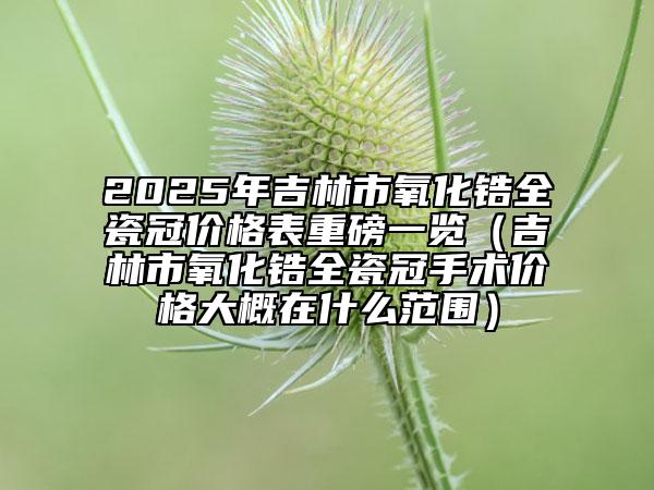 2025年吉林市氧化鋯全瓷冠價(jià)格表重磅一覽（吉林市氧化鋯全瓷冠手術(shù)價(jià)格大概在什么范圍）