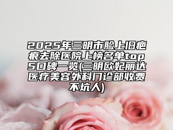 2025年三明市臉上舊疤痕去除醫(yī)院上榜名單top5口碑一覽(三明歐妃麗達(dá)醫(yī)療美容外科門診部收費不坑人)