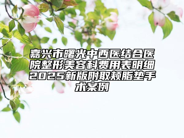 嘉興市曙光中西醫(yī)結(jié)合醫(yī)院整形美容科費用表明細(xì)2025新版附取頰脂墊手術(shù)案例