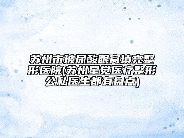 蘇州市玻尿酸眼窩填充整形醫(yī)院(蘇州星覺(jué)醫(yī)療整形公私醫(yī)生都有盤點(diǎn))