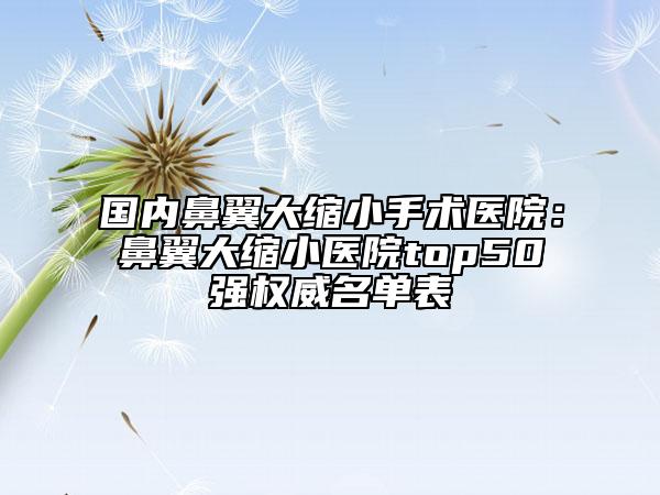 國內(nèi)鼻翼大縮小手術醫(yī)院：鼻翼大縮小醫(yī)院top50強權威名單表