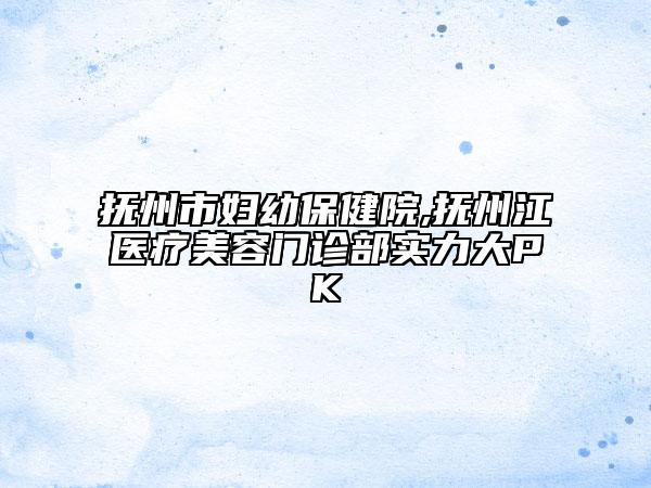 撫州市婦幼保健院,撫州江醫(yī)療美容門診部實(shí)力大PK
