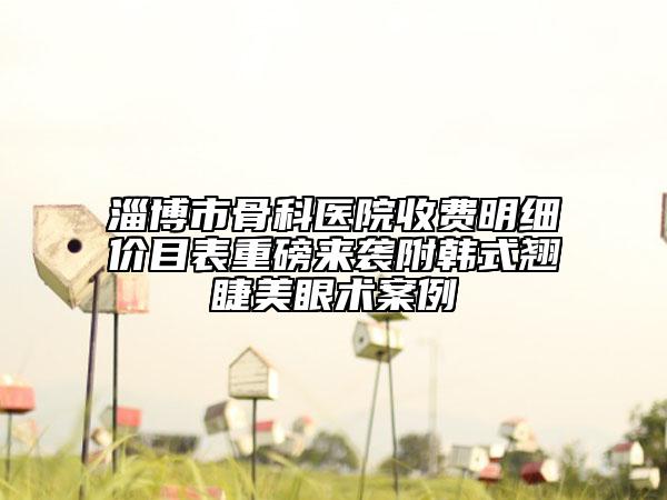 淄博市骨科醫(yī)院收費(fèi)明細(xì)價目表重磅來襲附韓式翹睫美眼術(shù)案例