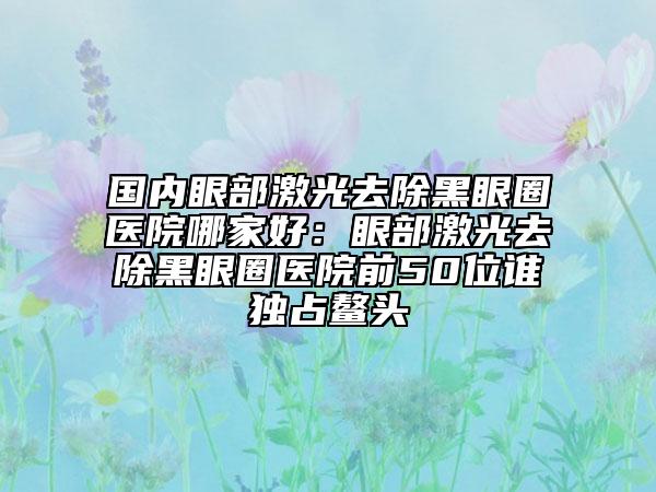 國(guó)內(nèi)眼部激光去除黑眼圈醫(yī)院哪家好：眼部激光去除黑眼圈醫(yī)院前50位誰(shuí)獨(dú)占鰲頭