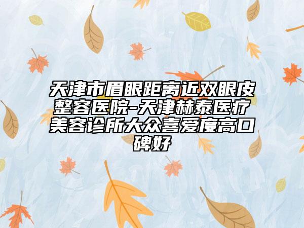 天津市眉眼距離近雙眼皮整容醫(yī)院-天津赫泰醫(yī)療美容診所大眾喜愛(ài)度高口碑好