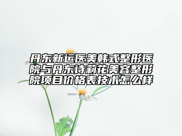 丹東新運醫(yī)美韓式整形醫(yī)院與丹東詩莉花美容整形院項目價格表技術怎么樣