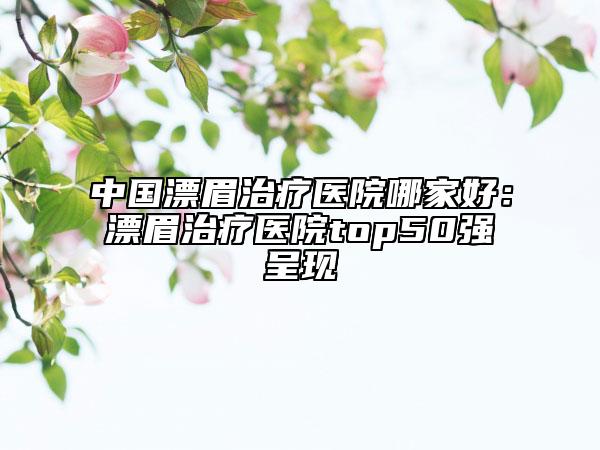 中國(guó)漂眉治療醫(yī)院哪家好：漂眉治療醫(yī)院top50強(qiáng)呈現(xiàn)