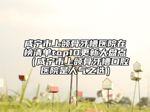 咸寧市上頜骨牙槽醫(yī)院在榜清單top10更新大盤點(diǎn)（咸寧市上頜骨牙槽口腔醫(yī)院是人氣之選）