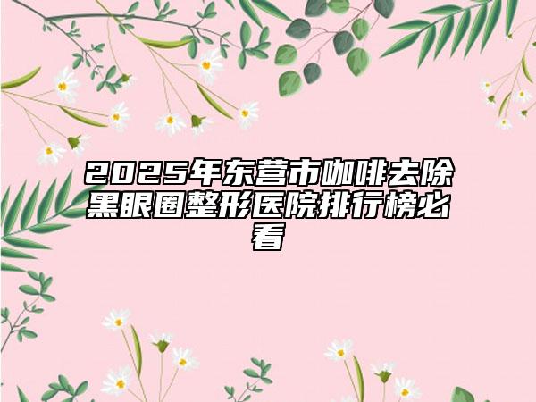 2025年東營市咖啡去除黑眼圈整形醫(yī)院排行榜必看