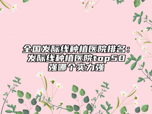 全國(guó)發(fā)際線種植醫(yī)院排名：發(fā)際線種植醫(yī)院top50強(qiáng)哪個(gè)實(shí)力強(qiáng)