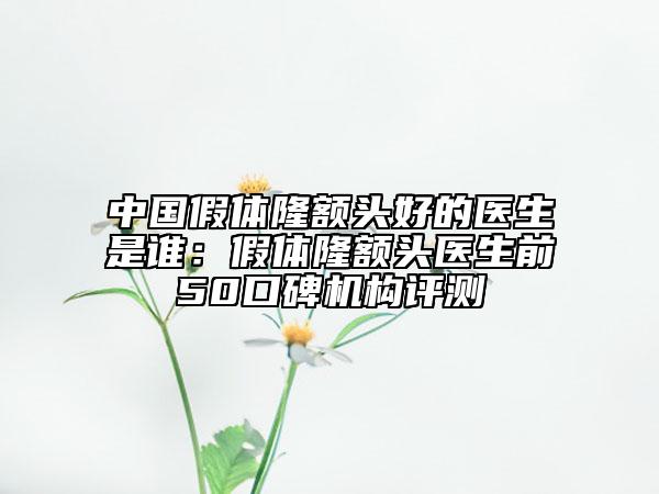 中國假體隆額頭好的醫(yī)生是誰：假體隆額頭醫(yī)生前50口碑機(jī)構(gòu)評測