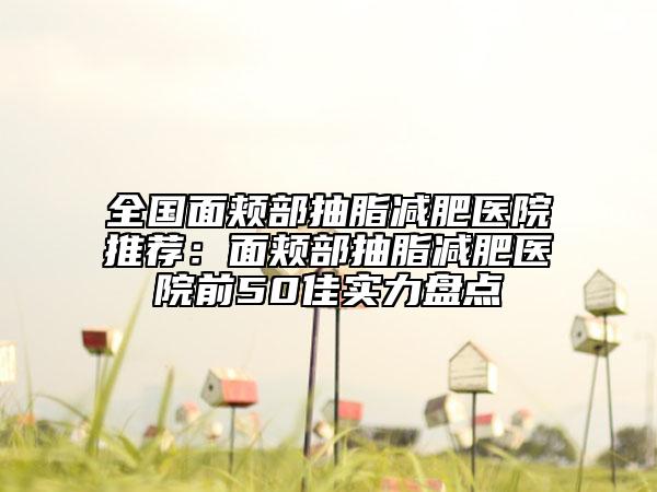 全國面頰部抽脂減肥醫(yī)院推薦：面頰部抽脂減肥醫(yī)院前50佳實(shí)力盤點(diǎn)