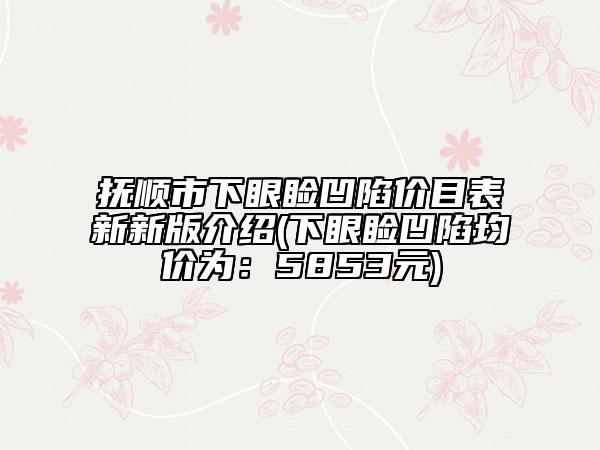 撫順市下眼瞼凹陷價目表新新版介紹(下眼瞼凹陷均價為：5853元)