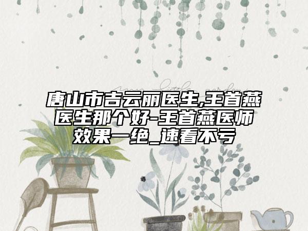 唐山市吉云麗醫(yī)生,王首燕醫(yī)生那個好-王首燕醫(yī)師效果一絕_速看不虧