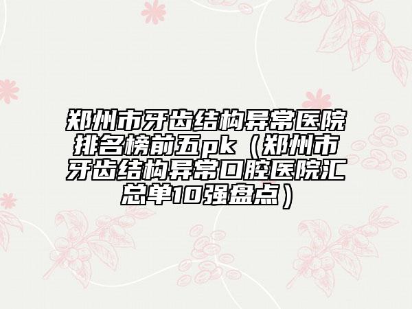鄭州市牙齒結(jié)構(gòu)異常醫(yī)院排名榜前五pk（鄭州市牙齒結(jié)構(gòu)異常口腔醫(yī)院匯總單10強盤點）