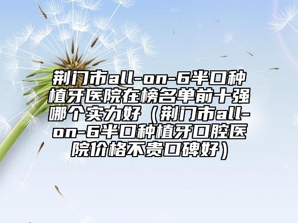 荊門市all-on-6半口種植牙醫(yī)院在榜名單前十強(qiáng)哪個(gè)實(shí)力好（荊門市all-on-6半口種植牙口腔醫(yī)院價(jià)格不貴口碑好）