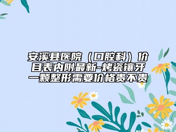 安溪縣醫(yī)院（口腔科）價(jià)目表內(nèi)附最新-烤瓷鑲牙一顆整形需要價(jià)格貴不貴