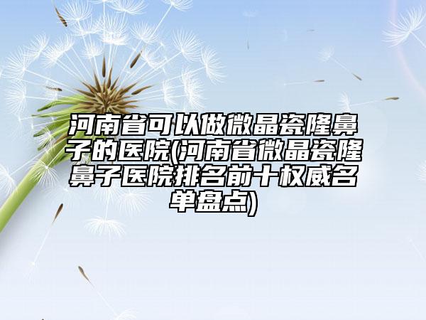 河南省可以做微晶瓷隆鼻子的醫(yī)院(河南省微晶瓷隆鼻子醫(yī)院排名前十權威名單盤點)