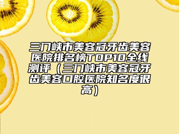 三門峽市美容冠牙齒美容醫(yī)院排名榜TOP10全線測評（三門峽市美容冠牙齒美容口腔醫(yī)院知名度很高）