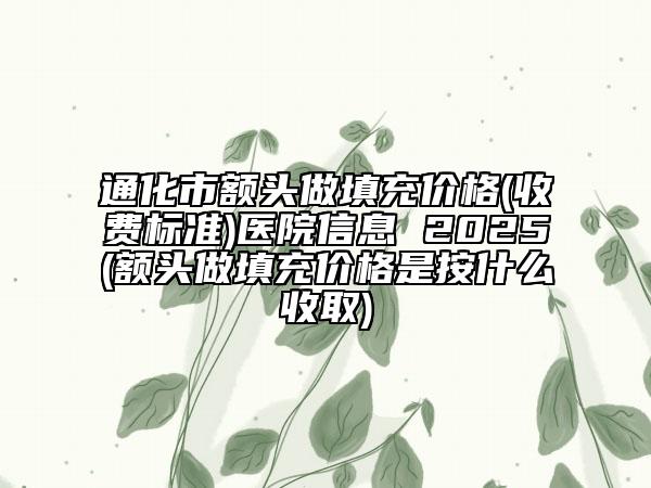 通化市額頭做填充價格(收費標準)醫(yī)院信息 2025(額頭做填充價格是按什么收取)
