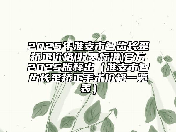 2025年淮安市智齒長歪矯正價格(收費標準)官方2025版釋出（淮安市智齒長歪矯正手術價格一覽表）