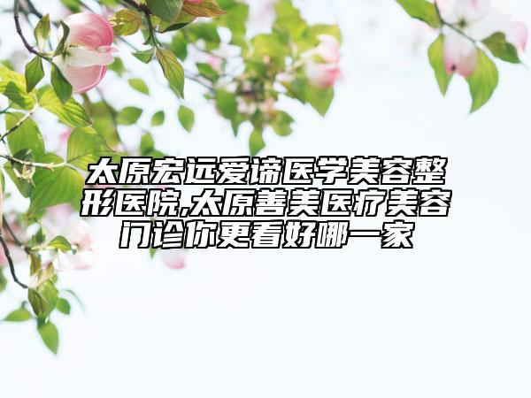 太原宏遠愛諦醫(yī)學美容整形醫(yī)院,太原善美醫(yī)療美容門診你更看好哪一家